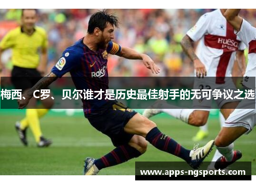 梅西、C罗、贝尔谁才是历史最佳射手的无可争议之选