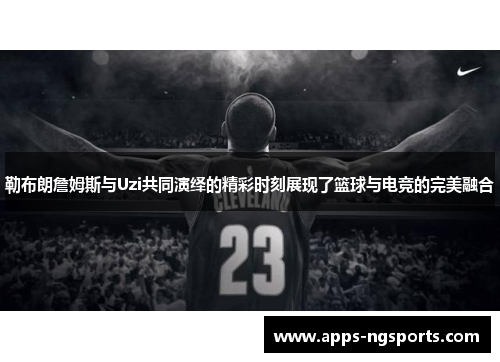 勒布朗詹姆斯与Uzi共同演绎的精彩时刻展现了篮球与电竞的完美融合