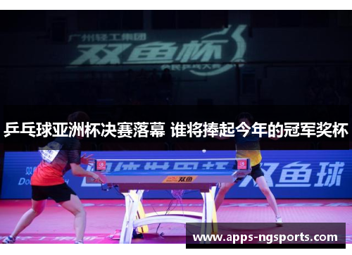 乒乓球亚洲杯决赛落幕 谁将捧起今年的冠军奖杯