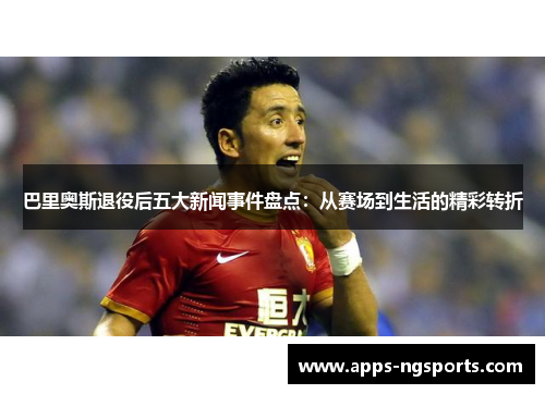 巴里奥斯退役后五大新闻事件盘点：从赛场到生活的精彩转折