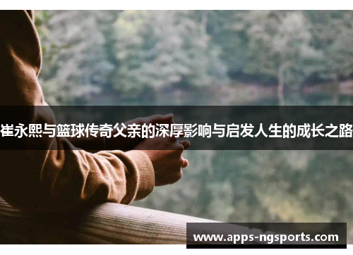 崔永熙与篮球传奇父亲的深厚影响与启发人生的成长之路