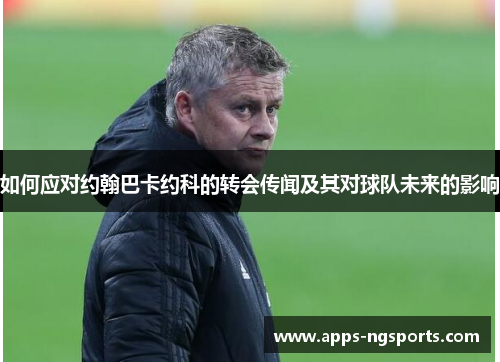 如何应对约翰巴卡约科的转会传闻及其对球队未来的影响