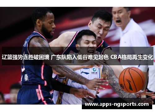 辽篮强势连胜破困境 广东队陷入低谷难见起色 CBA格局再生变化