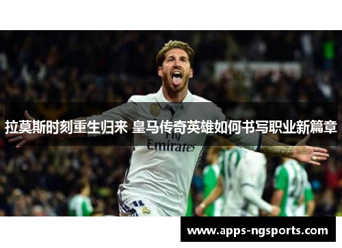 拉莫斯时刻重生归来 皇马传奇英雄如何书写职业新篇章