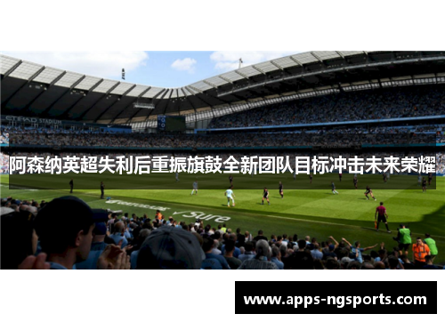 阿森纳英超失利后重振旗鼓全新团队目标冲击未来荣耀