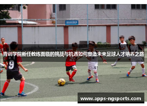 青训学院新任教练面临的挑战与机遇如何塑造未来足球人才培养之路